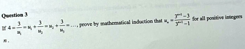 Question 3
If 4 = (3)/(u1) = u1 + (3)/(u2) = u2 + (3)/(u3) = ..., prove by mathematical induction that un = (3^n+1 - 3)/(3^n+1 - 1) for all positive integers n.