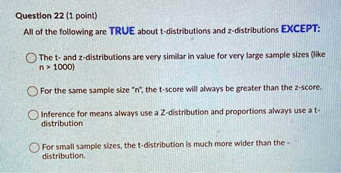 All of the following are TRUE about t-distributions and z-distributions EXCEPT:

The t- and z-distributions are very similar in value for very large sample sizes (like n > 1000)

For the same sample size "n", the t-score will always be greater than the z-score.

Inference for means always use a Z-distribution and proportions always use a t-distribution

For small sample sizes, the t-distribution is much more wider than the - distribution.