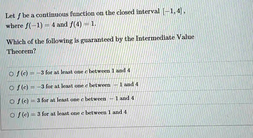 Let f be a continuous function on the closed interval [-1, 4],
where f(-1) = 4 and f(4) = 1.
Which of the following is guaranteed by the Intermediate Value
Theorem?
f(c) = -3 for at least one c between 1 and 4
f(c) = -3 for at least one c between -1 and 4
f(c) = 3 for at least one c between -1 and 4
f(c) = 3 for at least one c between 1 and 4