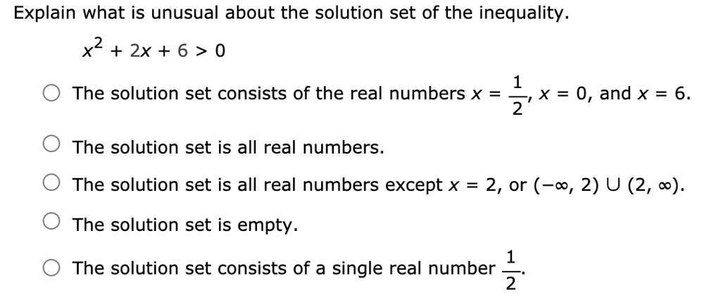 Explain what is unusual about the solution set of the inequality.
x^2 + 2x + 6 > 0
The solution set consists of the real numbers x = 1/2, x = 0, and x = 6.
The solution set is all real numbers.
The solution set is all real numbers except x = 2, or (-?, 2) U (2, ?).
The solution set is empty.
The solution set consists of a single real number 1/2.