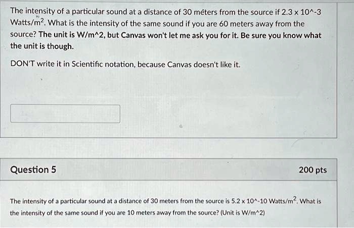 The intensity of a particular sound at a distance of 30 meters from the source if 2.3 x 10^-3 Watts/m². What is the intensity of the same sound if you are 60 meters away from the source? The unit is W/m^2, but Canvas won't let me ask you for it. Be sure you know what the unit is though.
DON'T write it in Scientific notation, because Canvas doesn't like it.
Question 5
200 pts
The intensity of a particular sound at a distance of 30 meters from the source is 5.2 x 10^-10 Watts/m². What is the intensity of the same sound if you are 10 meters away from the source? (Unit is W/m^2)