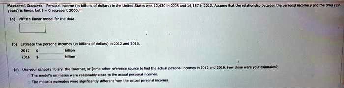Parsonal Income Personal income (in billions of dollars) in the United States was 12,430 in 2008 and 14,167 in 2013. Assume that the relationship between the personal income y and the time (in years) is linear. Let t = 0 represent 2000.
(a) Write a linear model for the data.
(b) Estimate the personal incomes (in billions of dollars) in 2012 and 2016.
2012   billion
2016   billion
(c) Use your school's library, the Internet, or some other reference source to find the actual personal incomes in 2012 and 2016. How close were your estimates?
The model's estimates were reasonably close to the actual personal incomes.
The model's estimates were significantly different from the actual personal incomes.