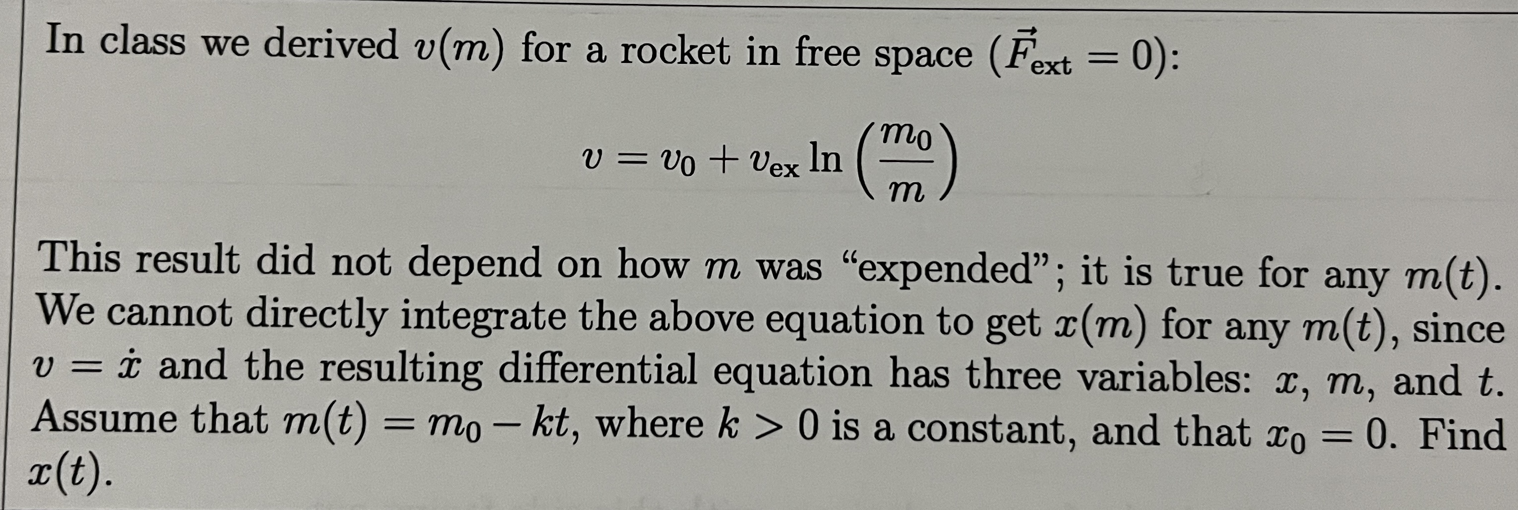 In class we derived ( v(m) ) for a rocket in free space ( left(vecF	ext ext =0ight) ) :
[
v=v0+v	ext ex  ln left(fracm0might)
]
This result did not depend on how ( m ) was "expended"; it is true for any ( m(t) ). We cannot directly integrate the above equation to get ( x(m) ) for any ( m(t) ), since ( v=dotx ) and the resulting differential equation has three variables: ( x, m ), and ( t ). Assume that ( m(t)=m0-k t ), where ( k>0 ) is a constant, and that ( x0=0 ). Find ( x(t) )
