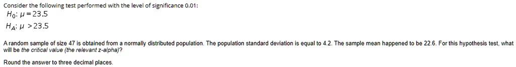 Consider the following test performed with the level of significance 0.01:
H0: ? = 23.5
HA: ? > 23.5

A random sample of size 47 is obtained from a normally distributed population. The population standard deviation is equal to 4.2. The sample mean happened to be 22.6. For this hypothesis test, what will be the critical value (the relevant z-alpha)?

Round the answer to three decimal places.