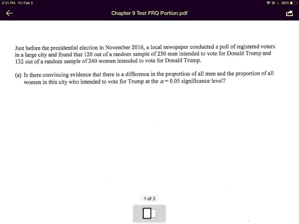 Just before the presidential election in November 2016, a local newspaper conducted a poll of registered voters in a large city and found that 120 out of a random sample of 250 men intended to vote for Donald Trump and 132 out of a random sample of 240 women intended to vote for Donald Trump.

(a) Is there convincing evidence that there is a difference in the proportion of all men and the proportion of all women in this city who intended to vote for Trump at the ? = 0.05 significance level?