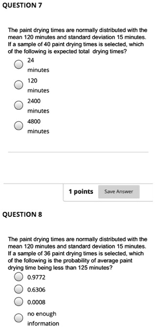 QUESTION 7

The paint drying times are normally distributed with the mean 120 minutes and standard deviation 15 minutes. If a sample of 40 paint drying times is selected, which of the following is expected total drying times?
24 minutes
120 minutes
2400 minutes
4800 minutes

QUESTION 8

The paint drying times are normally distributed with the mean 120 minutes and standard deviation 15 minutes. If a sample of 36 paint drying times is selected, which of the following is the probability of average paint drying time being less than 125 minutes?
0.9772
0.6306
0.0008
no enough information