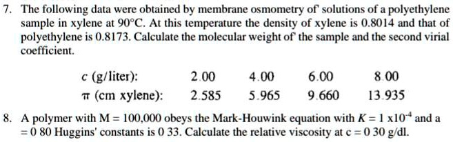 7. The following data were obtained by membrane osmometry of solutions of a polyethylene sample in xylene at 90°C. At this temperature the density of xylene is 0.8014 and that of polyethylene is 0.8173. Calculate the molecular weight of the sample and the second virial coefficient.

c (g/liter): 2.00 4.00 6.00 8.00
? (cm xylene): 2.585 5.965 9.660 13.935

8. A polymer with M = 100,000 obeys the Mark-Houwink equation with K = 1 x 10^-4 and a = 0.80 Huggins' constants is 0.33. Calculate the relative viscosity at c = 0.30 g/dl.