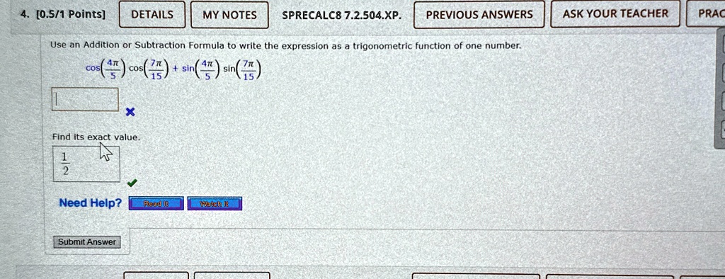 4. [0.5/1 Points]
Use an Addition or Subtraction Formula to write the expression as a trigonometric function of one number.
cos((4π)/(5))cos((7π)/(15)) + sin((4π)/(5))sin((7π)/(15))
Find its exact value.
(1)/(2)