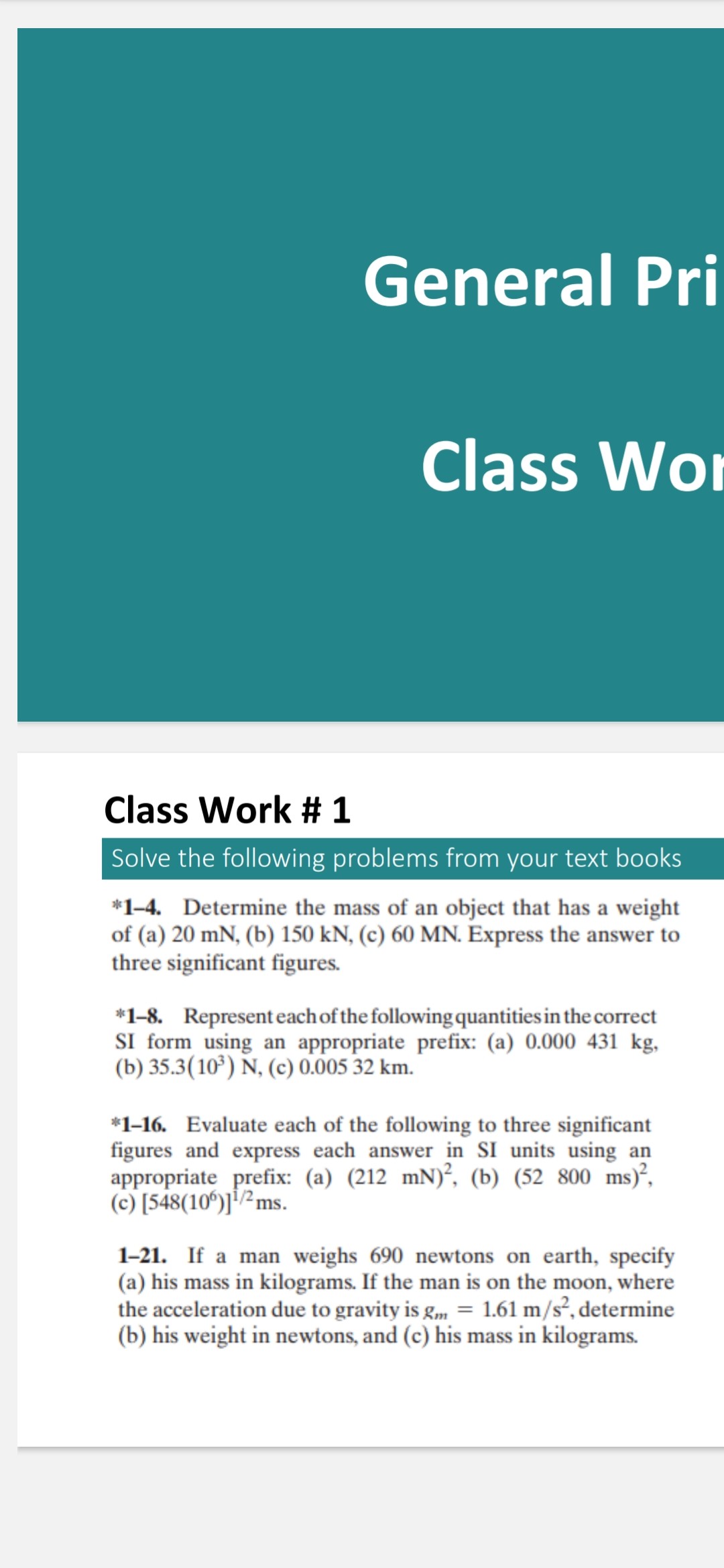 General Pri
Class Wor
Class Work # 1
1-4. Determine the of (a) 20 mN, (b) 150 kN, (c) 60 MN. Express the answer to three significant figures
*1-8. Represent each of the following quantitiesin the correct SI form using an appropriate prefix: (a) 0.000431  kg, (b) 35.3(10^3) N, (c) 0.00532  km. (b) 35 .(10) N,(c) .0035 k "1-16. Evaluate each of the following to three significant figures and express aech answer in SI units using an appropriate prefix: (a) (212 mN)^2, (b) (52800  ms)^2, 1-21. If a man weighs 690 newtons on earth, specify (a) his mass in kilograms. If the man is on the moon, where the acceleration due to gravity is gm=1.61  m / s^2, determ (b) his weight in newtons, and (c) his mass in kilograms.