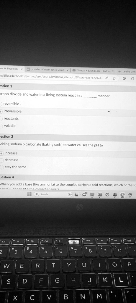 on for Physiology X youtube - Visicom Yahoo Search × Vinegar + Baking Soda + Balloor X Lansing Comm
myd2l.lcc.edu/d2l/lms/quizzing/user/quizsubmissionsattempt.d21?isprv=   qi=573923... A
estion 1
arbon dioxide and water in a living system react in a  manner
reversible.
irreversible
reactants
volatile
estion 2
Adding sodium bicarbonate (baking soda) to water causes the pH to
increase
decrease
stay the same
uestion 4
When you add a base (like ammonia) to the coupled carbonic acid reactions, which of the fo
occur? Choose All the correct answer
Q Search
DL