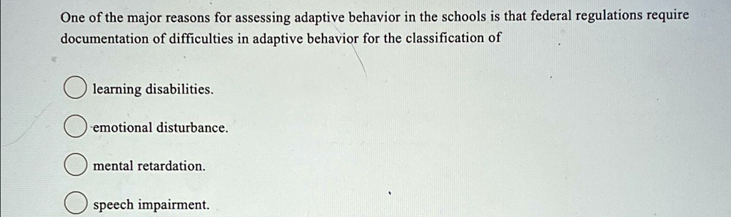 One of the major reasons for assessing adaptive behavior in the schools is that federal regulations require
documentation of difficulties in adaptive behavior for the classification of
learning disabilities.
emotional disturbance.
mental retardation.
speech impairment.
