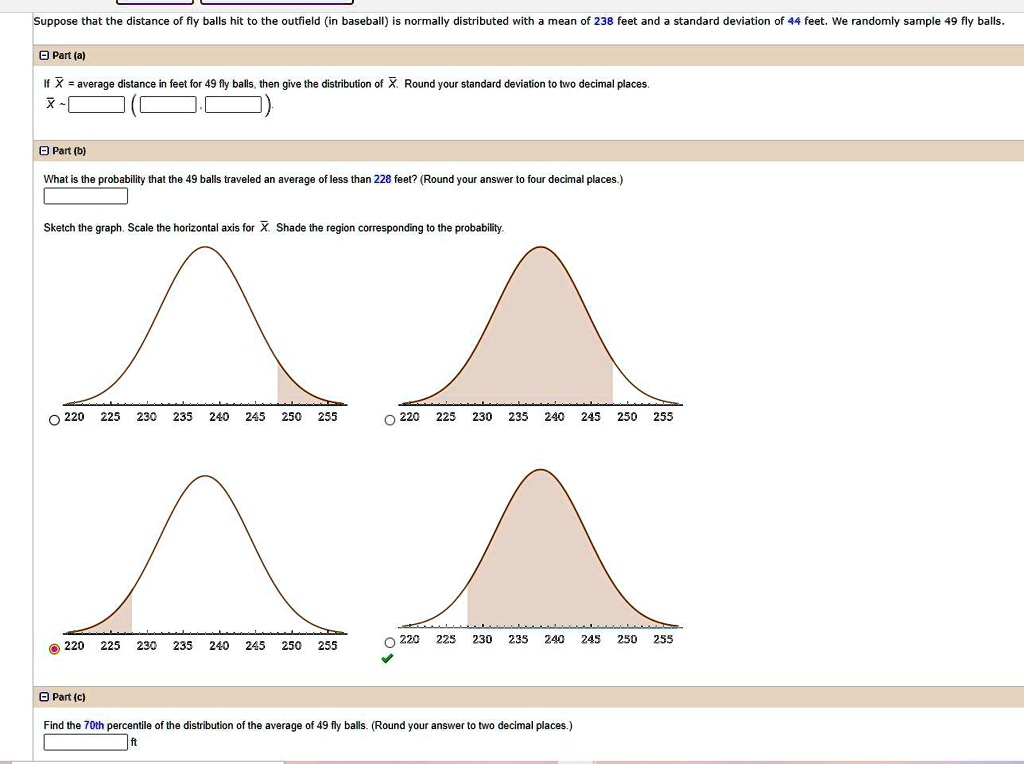Suppose that the distance of fly balls hit to the outfield (in baseball) is normally distributed with a mean of 238 feet and a standard deviation of 44 feet. We randomly sample 49 fly balls.
Part (a)
If X? = average distance in feet for 49 fly balls, then give the distribution of X?. Round your standard deviation to two decimal places.
X?   (
Part (b)
What is the probability that the 49 balls traveled an average of less than 228 feet? (Round your answer to four decimal places.)
Sketch the graph. Scale the horizontal axis for X?. Shade the region corresponding to the probability.
Part (c)
Find the 70th percentile of the distribution of the average of 49 fly balls. (Round your answer to two decimal places.)