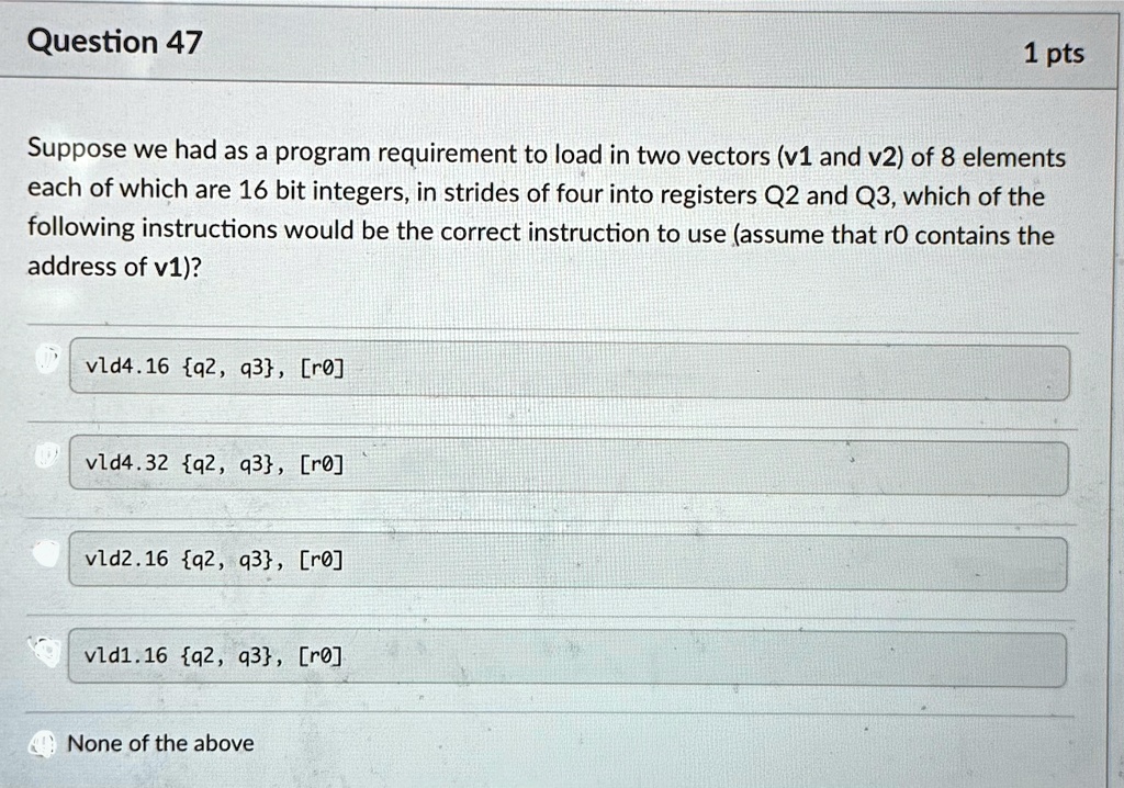 question 47 1 pts suppose we had as a program requirement to load in two vectors v1 and v2 of 8 elements each of which are 16 bit integers in strides of four into registers q2 and q3 which o 40072