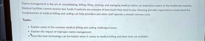 Claims management is the art of consolidating, billing, filing, revising, and managing medical claims, an imperative aspect of the healthcare industry.
Medical facilities cannot receive due funds if patients are unaware of how much they need to pay. Ensuring provider organizations understand the
fundamentals of medical billing and coding can help providers and other staff operate a smooth revenue cycle.
Tasks:
• Explain some of the common medical billing and coding challenges/issues.
• Explain the impact of improper claims management.
• Describe how technology can be helpful when it comes to medical billing and what tools are available.