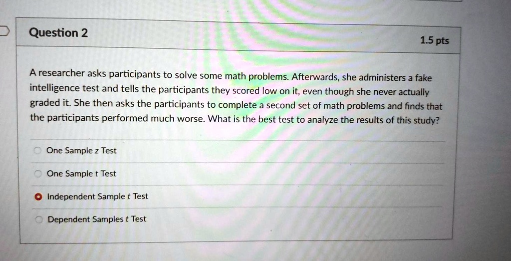 A researcher asks participants to solve some math problems. Afterwards, she administers a fake intelligence test and tells the participants they scored low on it, even though she never actually graded it. She then asks the participants to complete a second set of math problems and finds that the participants performed much worse. What is the best test to analyze the results of this study?

One Sample z Test
One Sample t Test
Independent Sample t Test
Dependent Samples t Test