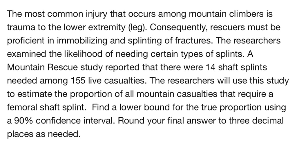 The most common injury that occurs among mountain climbers is trauma to the lower extremity (leg). Consequently, rescuers must be proficient in immobilizing and splinting of fractures. The researchers examined the likelihood of needing certain types of splints. A Mountain Rescue study reported that there were 14 shaft splints needed among 155 live casualties. The researchers will use this study to estimate the proportion of all mountain casualties that require a femoral shaft splint. Find a lower bound for the true proportion using a 90% confidence interval. Round your final answer to three decimal places as needed.