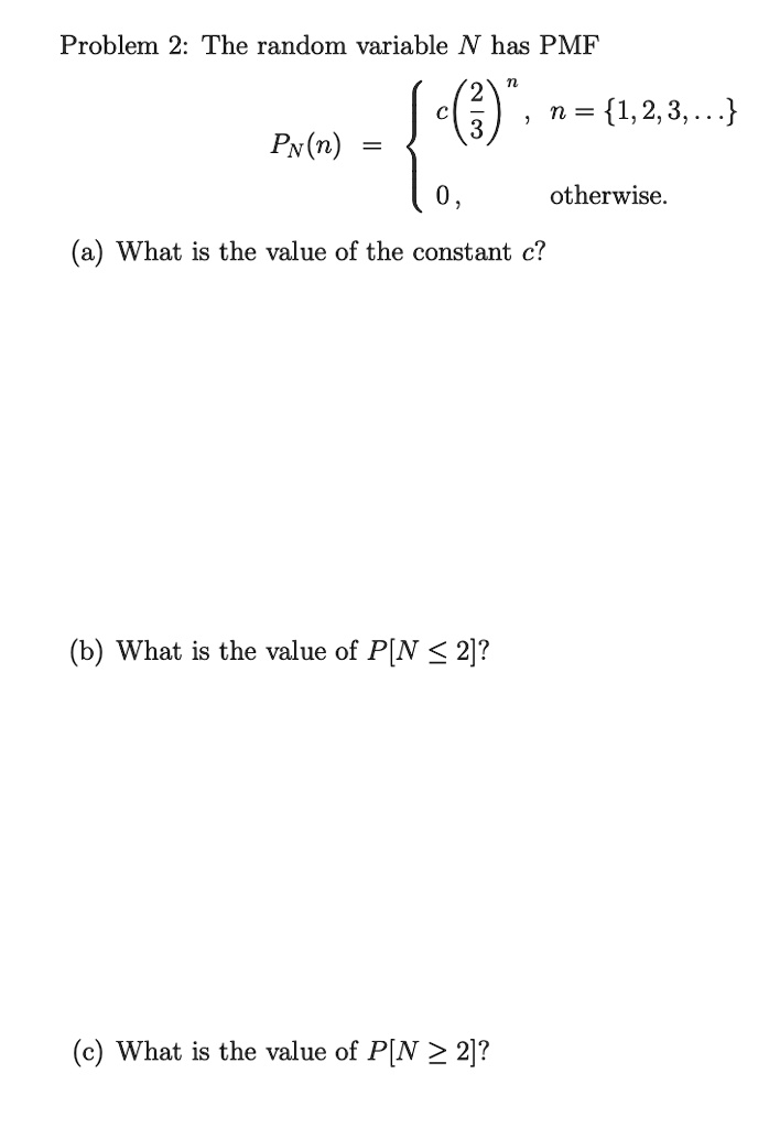 Problem 2: The random variable N has PMF
PN(n) =  c(2/3)^n , n = 1, 2, 3, ...
0, otherwise.
(a) What is the value of the constant c?
(b) What is the value of P[N ? 2]?
(c) What is the value of P[N ? 2]?