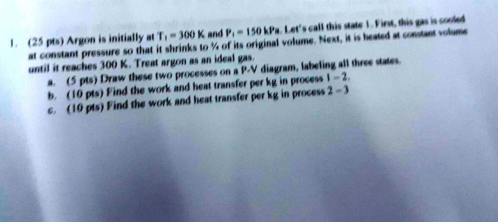 1. (25 pts) Argon is initially at T1 = 300 K and P1 = 150 kPa. Let's call this state 1. First, this gas is cooled at constant pressure so that it shrinks to (1)/(4) of its original volume. Next, it is heated at constant volume until it reaches 300 K. Treat argon as an ideal gas.
a. (5 pts) Draw these two processes on a P-V diagram, labeling all three states.
b. (10 pts) Find the work and heat transfer per kg in process 1→2.
c. (10 pts) Find the work and heat transfer per kg in process 2→3