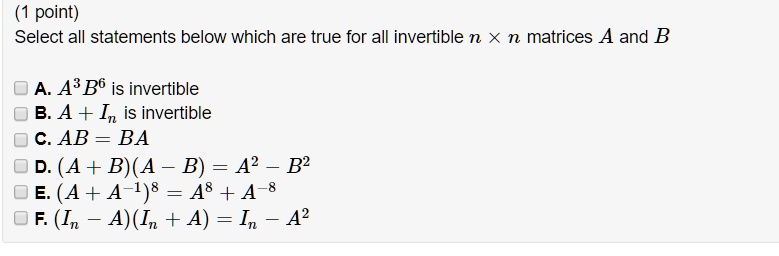 Select all statements below which are true for all invertible n × n matrices A and B

A. A^3 B^6 is invertible
B. A + In is invertible
C. AB = BA
D. (A + B)(A - B) = A^2 - B^2
E. (A + A^-1)^8 = A^8 + A^-8
F. (In - A)(In + A) = In - A^2