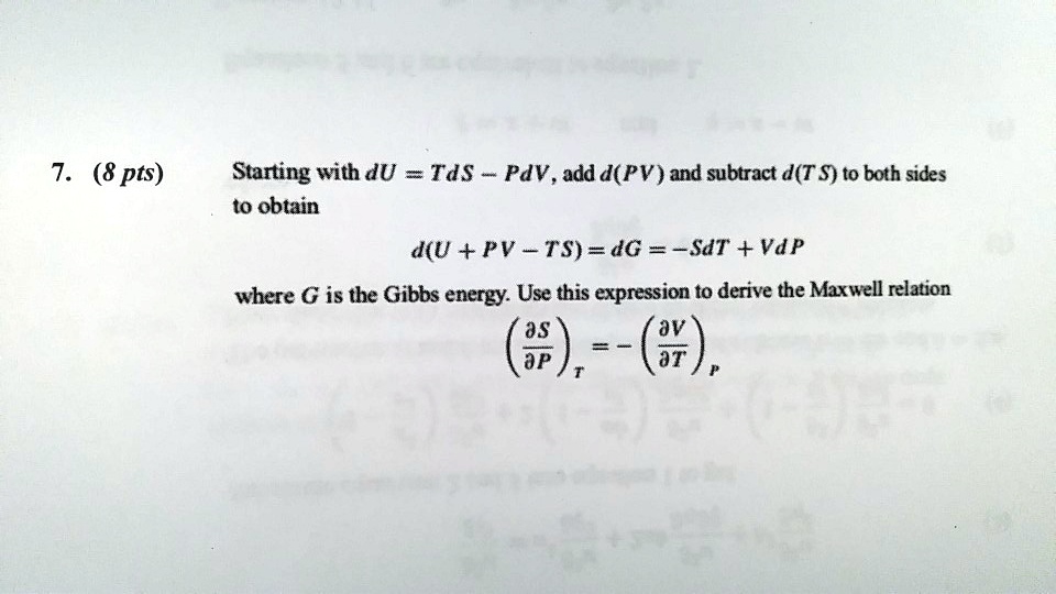 Starting with dU = TdS - PdV, add d(PV) and subtract d(TS) to both sides
to obtain
d(U + PV - TS) = dG = -SdT + VdP
where G is the Gibbs energy. Use this expression to derive the Maxwell relation
(?S/?P)T = -(?V/?T)P
