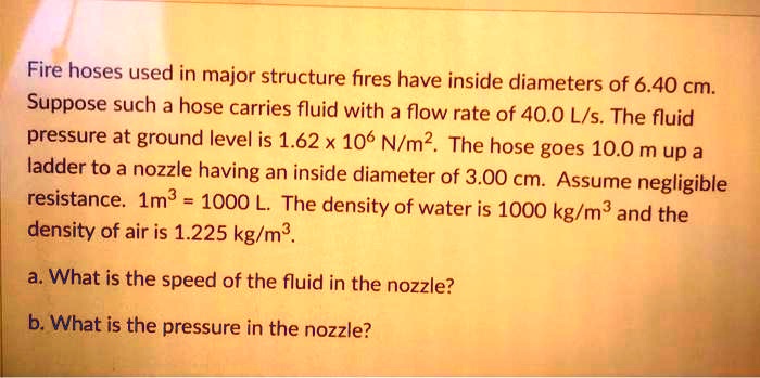 Fire hoses used in major structure fires have inside diameters of 6.40 cm. Suppose such a hose carries fluid with a flow rate of 40.0 L/s. The fluid pressure at ground level is 1.62 x 10^6 N/m^2. The hose goes 10.0 m up a ladder to a nozzle having an inside diameter of 3.00 cm. Assume negligible resistance. 1m^3 = 1000 L. The density of water is 1000 kg/m^3 and the density of air is 1.225 kg/m^3.
a. What is the speed of the fluid in the nozzle?
b. What is the pressure in the nozzle?