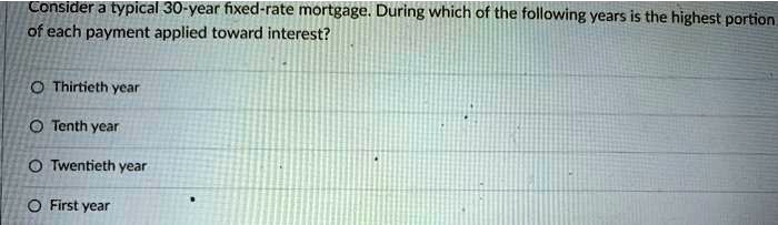 Consider a typical 30-year fixed-rate mortgage. During which of the following years is the highest portion of each payment applied toward interest?
Thirtieth year
Tenth year
Twentieth year
First year
