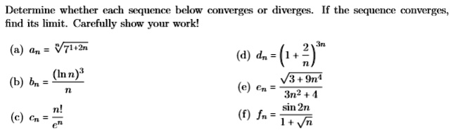 Determine whether each sequence below converges or diverges. If the sequence converges, find its limit. Carefully show your work!

(a) an = sqrt[n]7^1+2n
(b) bn = frac(ln n)^3n
(c) cn = fracn!e^n
(d) dn = (1 + frac2n)^3n
(e) en = fracsqrt3+9n^43n^2+4
(f) fn = fracsin 2n1+sqrtn