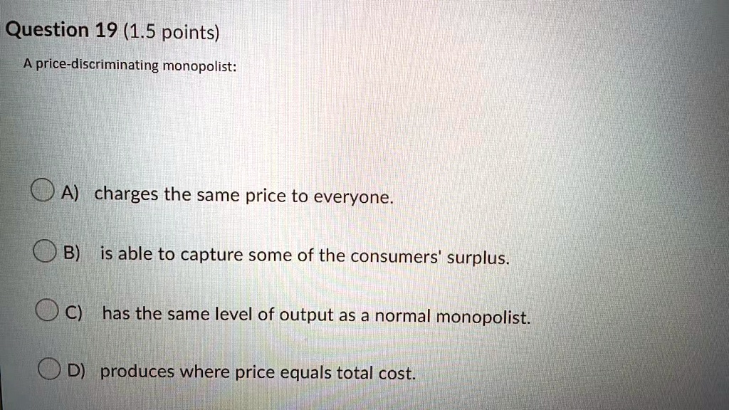 Question 19 (1.5 points)
A price-discriminating monopolist:
A) charges the same price to everyone.
B) is able to capture some of the consumers' surplus.
C) has the same level of output as a normal monopolist.
D) produces where price equals total cost.