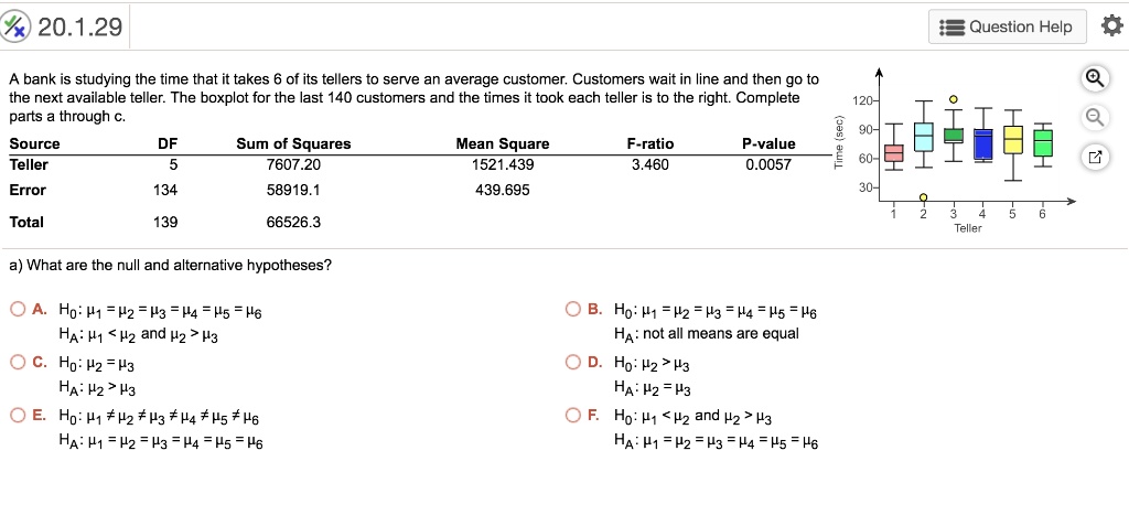 A bank is studying the time that it takes 6 of its tellers to serve an average customer. Customers wait in line and then go to the next available teller. The boxplot for the last 140 customers and the times it took each teller is to the right. Complete parts a through c.

Source DF Sum of Squares Mean Square F-ratio P-value
Teller 5 7607.20 1521.439 3.460 0.0057
Error 134 58919.1 439.695
Total 139 66526.3

a) What are the null and alternative hypotheses?

A. H0: ?1 = ?2 = ?3 = ?4 = ?5 = ?6
HA: ?1 < ?2 and ?2 > ?3
B. H0: ?1 = ?2 = ?3 = ?4 = ?5 = ?6
HA: not all means are equal
C. H0: ?2 = ?3
HA: ?2 > ?3
D. H0: ?2 > ?3
HA: ?2 = ?3
E. H0: ?1 ? ?2 ? ?3 ? ?4 ? ?5 ? ?6
HA: ?1 = ?2 = ?3 = ?4 = ?5 = ?6
F. H0: ?1 < ?2 and ?2 > ?3
HA: ?1 = ?2 = ?3 = ?4 = ?5 = ?6