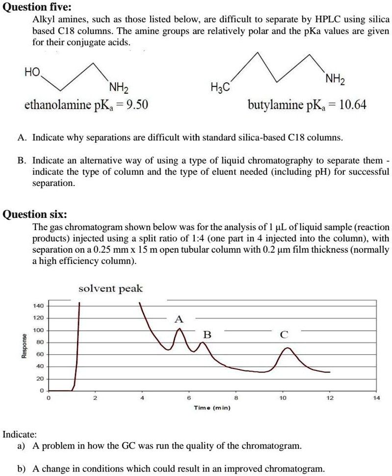 Question five:
Alkyl amines, such as those listed below, are difficult to separate by HPLC using silica
based C18 columns. The amine groups are relatively polar and the pKa values are given
for their conjugate acids.

HO
NH2
ethanolamine pKa = 9.50

H3C
NH2
butylamine pKa = 10.64

A. Indicate why separations are difficult with standard silica-based C18 columns.

B. Indicate an alternative way of using a type of liquid chromatography to separate them -
indicate the type of column and the type of eluent needed (including pH) for successful
separation.

Question six:
The gas chromatogram shown below was for the analysis of 1 ?µL of liquid sample (reaction
products) injected using a split ratio of 1:4 (one part in 4 injected into the column), with
separation on a 0.25 mm x 15 m open tubular column with 0.2 ?µm film thickness (normally
a high efficiency column).

solvent peak
A
B
C
Response
Time (min)

Indicate:
a) A problem in how the GC was run the quality of the chromatogram.
b) A change in conditions which could result in an improved chromatogram.