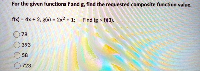 For the given functions f and g, find the requested composite function value.
f(x) = 4x + 2, g(x) = 2x^2 + 1; Find (g ? f)(3).
78
393
58
723
