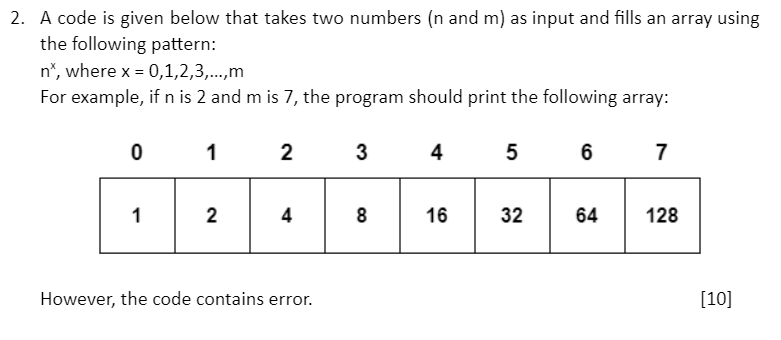 2. A code is given below that takes two numbers (n and m) as input and fills an array using the following pattern:
n^x, where x = 0,1,2,3,...,m
For example, if n is 2 and m is 7, the program should print the following array:

0 1 2 3 4 5 6 7
[ 1 | 2 | 4 | 8 | 16 | 32 | 64 | 128 ]

However, the code contains error.