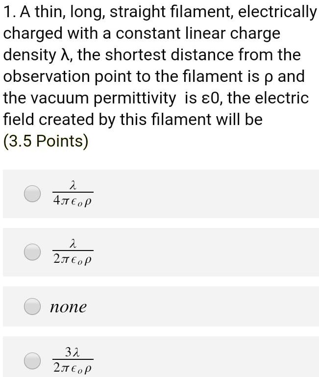 1. A thin, long, straight filament, electrically
charged with a constant linear charge
density ?, the shortest distance from the
observation point to the filament is p and
the vacuum permittivity is ?0, the electric
field created by this filament will be
(3.5 Points)
(λ)/(4πϵ0ρ)
(λ)/(2πϵ0ρ)
none
(3λ)/(2πϵ0ρ)