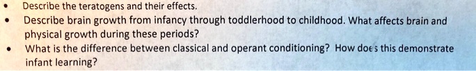 • Describe the teratogens and their effects.
• Describe brain growth from infancy through toddlerhood to childhood. What affects brain and physical growth during these periods?
• What is the difference between classical and operant conditioning? How does this demonstrate infant learning?