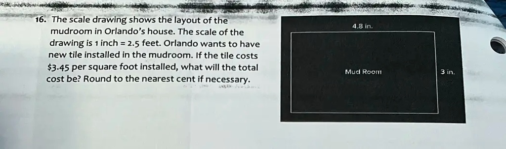 16. The scale drawing shows the layout of the
mudroom in Orlando's house. The scale of the
drawing is 1 inch = 2.5 feet. Orlando wants to have
new tile installed in the mudroom. If the tile costs
3.45 per square foot installed, what will the total
cost be? Round to the nearest cent if necessary.