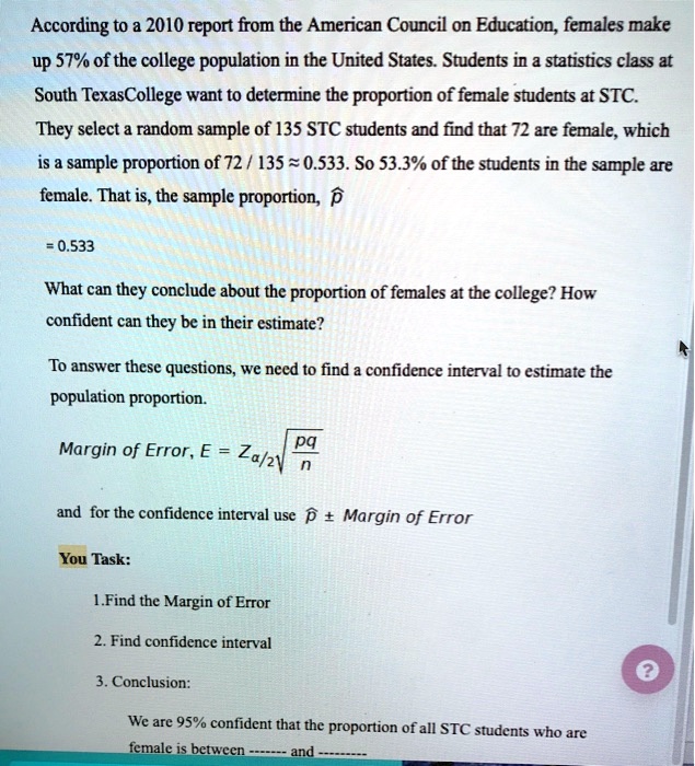 According to a 2010 report from the American Council on Education, females make up 57% of the college population in the United States. Students in a statistics class at South Texas College want to determine the proportion of female students at STC. They select a random sample of 135 STC students and find that 72 are female, which is a sample proportion of 72 / 135 ? 0.533. So 53.3% of the students in the sample are female. That is, the sample proportion, p?

= 0.533

What can they conclude about the proportion of females at the college? How confident can they be in their estimate?

To answer these questions, we need to find a confidence interval to estimate the population proportion.

Margin of Error, E = Z?/2?(pq/n)

and for the confidence interval use p? ± Margin of Error

You Task:

1. Find the Margin of Error

2. Find confidence interval

3. Conclusion:

We are 95% confident that the proportion of all STC students who are female is between ------- and --------