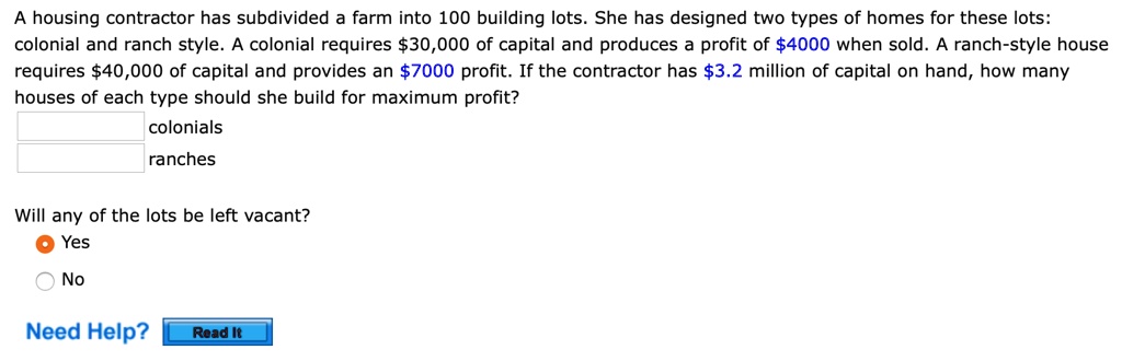 A housing contractor has subdivided a farm into 100 building lots. She has designed two types of homes for these lots:
colonial and ranch style. A colonial requires 30,000 of capital and produces a profit of4000 when sold. A ranch-style house
requires 40,000 of capital and provides an7000 profit. If the contractor has 3.2 million of capital on hand, how many
houses of each type should she build for maximum profit?
colonials
ranches
Will any of the lots be left vacant?
Yes
No