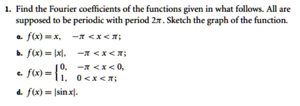 1. Find the Fourier coefficients of the functions given in what follows. All are supposed to be periodic with period 2?. Sketch the graph of the function.
a. f(x) = x, -? < x < ?;
b. f(x) = |x|, -? < x < ?;
c. f(x) = 0, -? < x < 0,
          1, 0 < x < ?;
d. f(x) = |sin x|.
