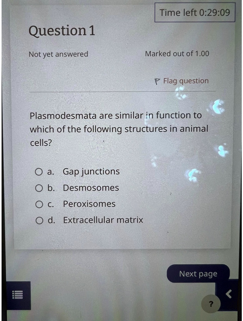 Question 1
Not yet answered
Time left 0:29:09
Marked out of 1.00
Flag question
Plasmodesmata are similar in function to
which of the following structures in animal
cells?
O a. Gap junctions
O b. Desmosomes
O c. Peroxisomes
O d. Extracellular matrix
Next page
?