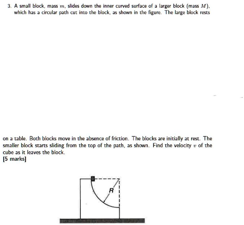 3. A small block, mass m, slides down the inner curved surface of a larger block (mass M), which has a circular path cut into the block, as shown in the figure. The large block rests on a table. Both blocks move in the absence of friction. The blocks are initially at rest. The smaller block starts sliding from the top of the path, as shown. Find the velocity v of the cube as it leaves the block.
[5 marks]