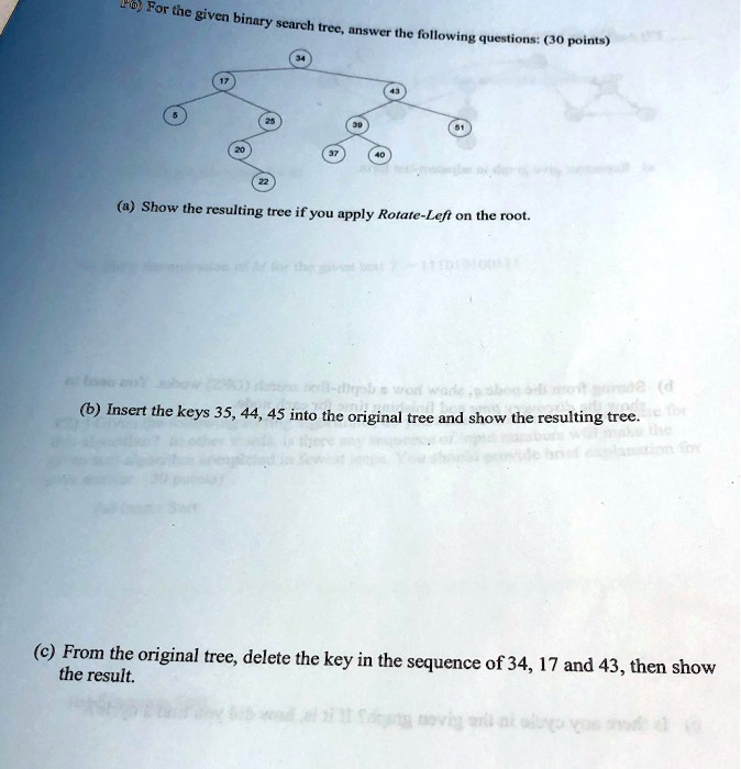 For the given binary search tree, answer the following questions: (30 points)
5
17
20
25
22
34
39
37
40
43
51
(a) Show the resulting tree if you apply Rotate-Left on the root.
(b) Insert the keys 35, 44, 45 into the original tree and show the resulting tree.
(c) From the original tree, delete the key in the sequence of 34, 17 and 43, then show
the result.