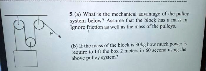 5 (a) What is the mechanical advantage of the pulley
system below? Assume that the block has a mass m.
Ignore friction as well as the mass of the pulleys.

(b) If the mass of the block is 30kg how much power is
require to lift the box 2 meters in 60 second using the
above pulley system?