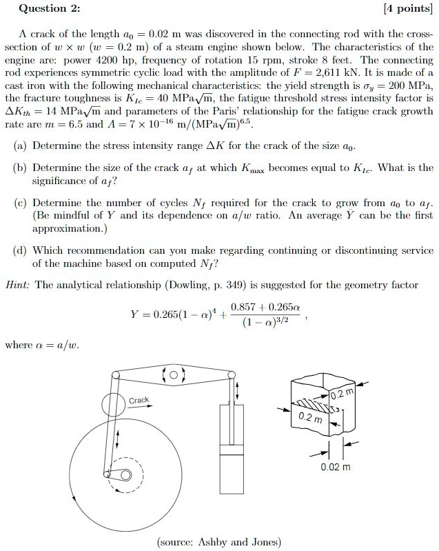 A crack of the length a0 = 0.02 m was discovered in the connecting rod with the cross-section of w x w (w = 0.2 m) of a steam engine shown below. The characteristics of the engine are: power 4200 hp, frequency of rotation 15 rpm, stroke 8 feet. The connecting rod experiences symmetric cyclic load with the amplitude of F = 2,611 kN. It is made of a cast iron with the following mechanical characteristics: the yield strength is ?y = 200 MPa, the fracture toughness is KIc = 40 MPa?m, the fatigue threshold stress intensity factor is ?Kth = 14 MPa?m and parameters of the Paris' relationship for the fatigue crack growth rate are m = 6.5 and A = 7 x 10^-16 m/(MPa?m)^6.5.

(a) Determine the stress intensity range ?K for the crack of the size a0.
(b) Determine the size of the crack af at which Kmax becomes equal to KIc. What is the significance of af?
(c) Determine the number of cycles Nf required for the crack to grow from a0 to af. (Be mindful of Y and its dependence on a/w ratio. An average Y can be the first approximation.)
(d) Which recommendation can you make regarding continuing or discontinuing service of the machine based on computed Nf?

Hint: The analytical relationship (Dowling, p. 349) is suggested for the geometry factor
Y = 0.265(1 - ?)^4 + (0.857 + 0.265?) / (1 - ?)^3/2 ,
where ? = a/w.

(source: Ashby and Jones)