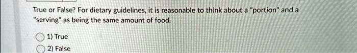 True or False? For dietary guidelines, it is reasonable to think about a "portion" and a
"serving" as being the same amount of food.
1) True
2) False