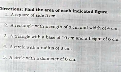Directions: Find the area of each indicated figure.
1. A square of side 5 cm.
2. A rectangle with a length of 8 cm and width of 4 cm.
3. A triangle with a base of 10 cm and a height of 6 cm.
4. A circle with a radius of 8 cm.
5. A circle with a diameter of 6 cm.