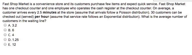 Fast Shop Market is a convenience store and its customers purchase few items and expect quick service. Fast Shop Market has one checkout counter and one employee who operates the cash register at the checkout counter. On average, a customer arrives every 2.5 minutes at the store (assume that arrivals follow a Poisson distribution). 30 customers can be checked out (served) per hour (assume that service rate follows an Exponential distribution). What is the average number of customers in the waiting line?
A. 3.2
B. 6
C. 4
D. 1.25
E. 12