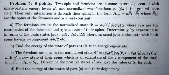 Problem 5: 8 points. Two spin-half fermions are in some external potential with single-particle energy levels E? and normalized wavefunctions ?? (?? is the ground state etc.). Their only interaction is through their spins, in the form H??? = ?S? · S? where S?,? are the spins of the fermions and ? a real constant.
a) The fermions are in the normalized state ? = ??(r?)??(r?)? where r?,? are the coordinates of the fermions and ? is a state of their spins. Determine ? by expressing in terms of the basis states |uu?, |ud?, |du?, |dd? where, as usual |uu? is the state with both spins having z-component +?/2 etc.
b) Find the energy of the state of part (a) (it is an energy eigenstate).
c) The fermions are now in the normalized state ?' = (??(r?)??(r?) ? ??(r?)??(r?))?' with ?' a new state of their spins which is an eigenstate of the z-component of the total spin S? = S?? + S??. Determine the possible states ?' and give the value of S? for each.
d) Find the energy of the states of part (c) and their degeneracy.