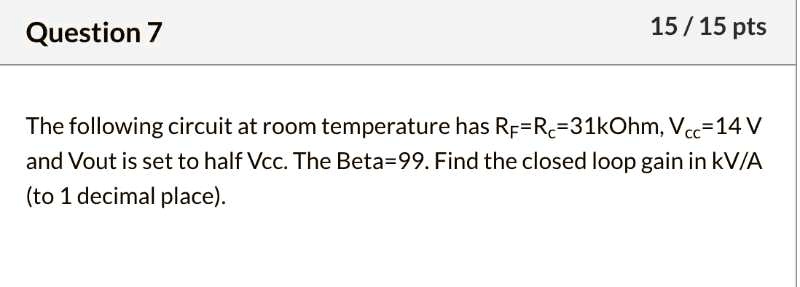 The following circuit at room temperature has RF=RC=31kOhm, Vcc=14 V and Vout is set to half Vcc. The Beta=99. Find the closed loop gain in kV/A (to 1 decimal place).
