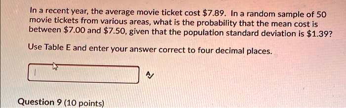 In a recent year, the average movie ticket cost 7.89. In a random sample of 50 movie tickets from various areas, what is the probability that the mean cost is between7.00 and 7.50, given that the population standard deviation is1.39?
Use Table E and enter your answer correct to four decimal places.