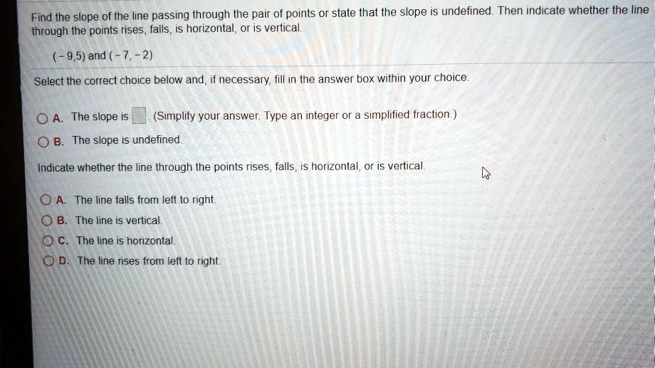 Find the slope of the line passing through the pair of points or state that the slope is undefined. Then indicate whether the line
through the points rises, falls, is horizontal, or is vertical.
(-9,5) and (-7,-2)
Select the correct choice below and, if necessary, fill in the answer box within your choice.
A. The slope is
(Simplify your answer. Type an integer or a simplified fraction.)
B. The slope is undefined.
Indicate whether the line through the points rises, falls, is horizontal, or is vertical.
A. The line falls from left to right.
B. The line is vertical.
C. The line is horizontal.
D. The line rises from left to right.